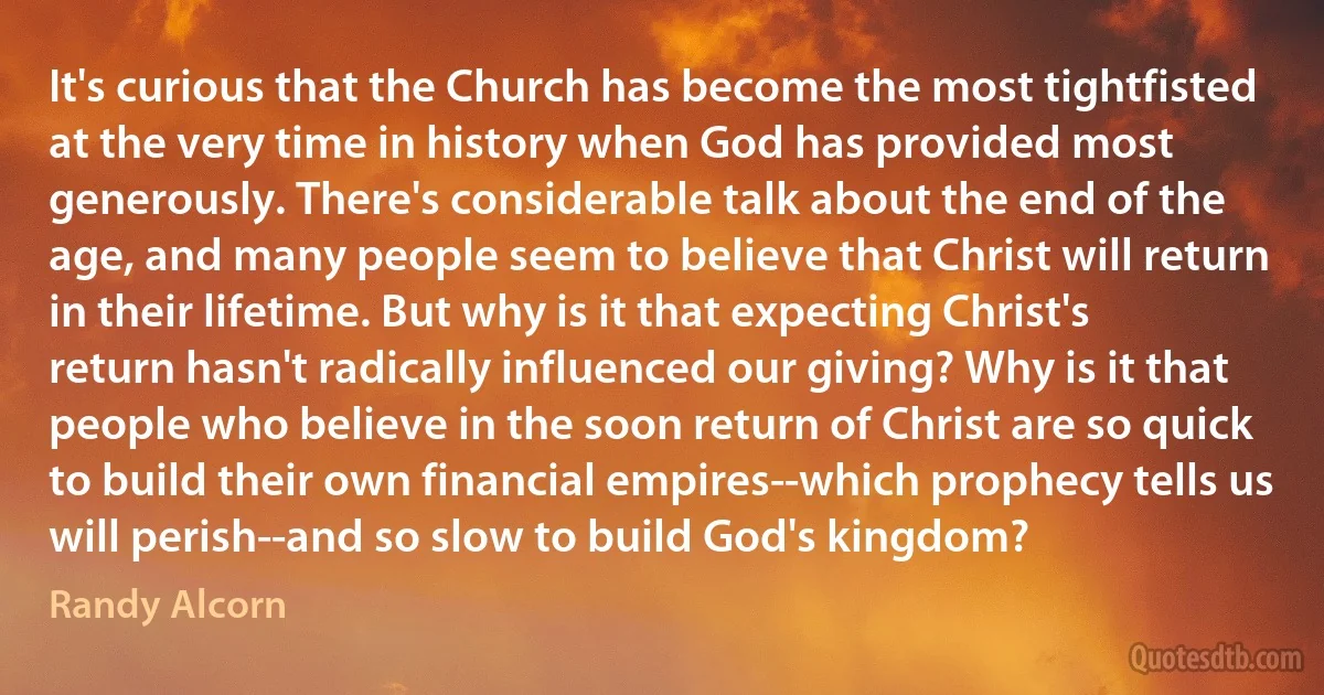 It's curious that the Church has become the most tightfisted at the very time in history when God has provided most generously. There's considerable talk about the end of the age, and many people seem to believe that Christ will return in their lifetime. But why is it that expecting Christ's return hasn't radically influenced our giving? Why is it that people who believe in the soon return of Christ are so quick to build their own financial empires--which prophecy tells us will perish--and so slow to build God's kingdom? (Randy Alcorn)