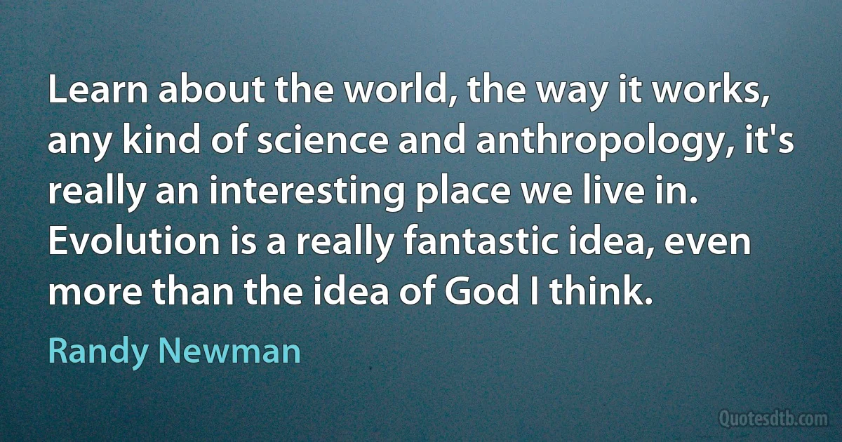 Learn about the world, the way it works, any kind of science and anthropology, it's really an interesting place we live in. Evolution is a really fantastic idea, even more than the idea of God I think. (Randy Newman)