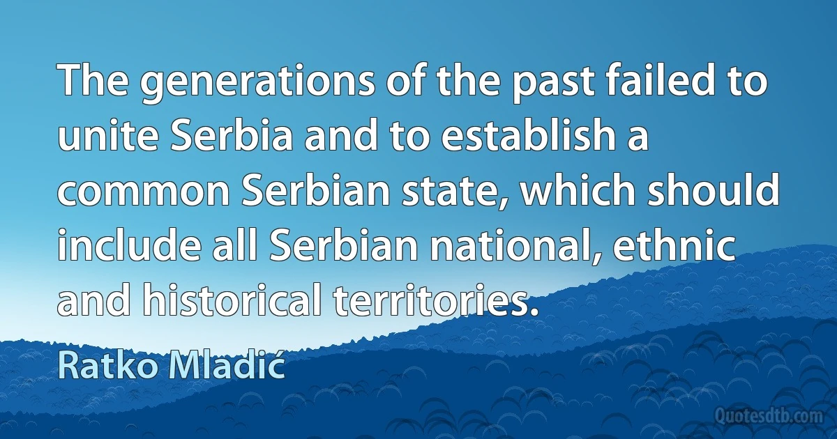 The generations of the past failed to unite Serbia and to establish a common Serbian state, which should include all Serbian national, ethnic and historical territories. (Ratko Mladić)