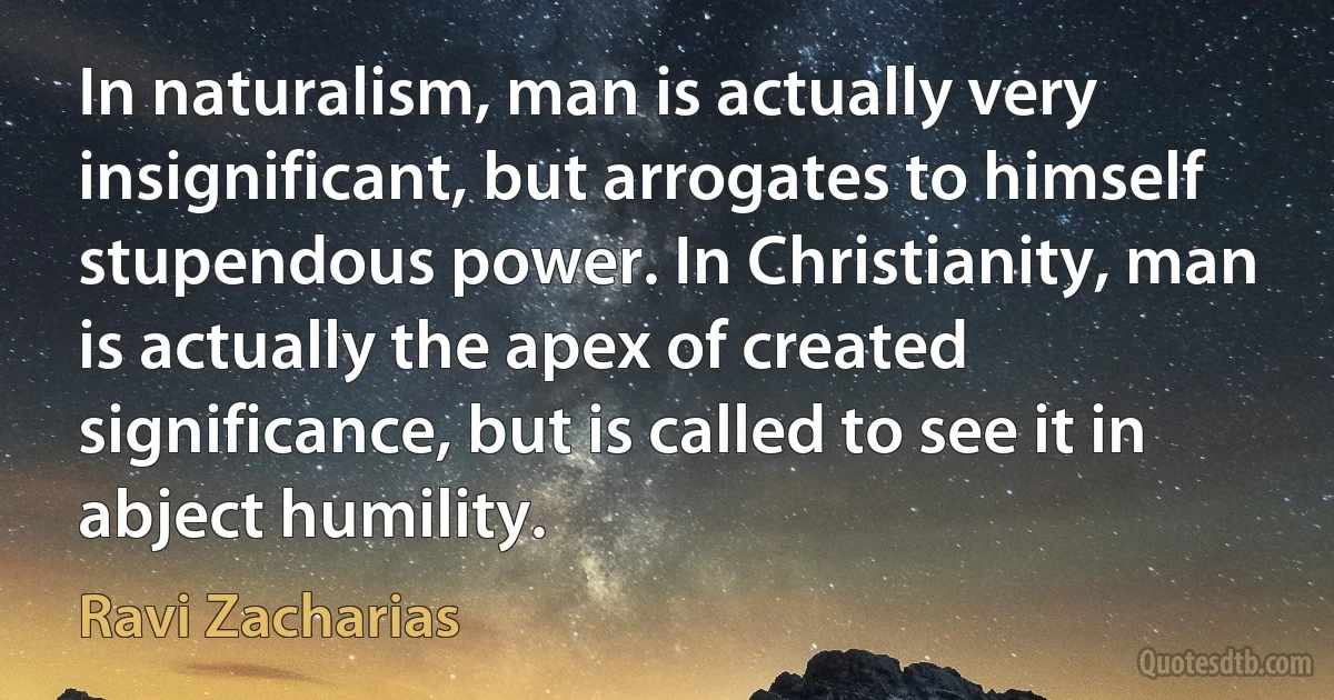 In naturalism, man is actually very insignificant, but arrogates to himself stupendous power. In Christianity, man is actually the apex of created significance, but is called to see it in abject humility. (Ravi Zacharias)