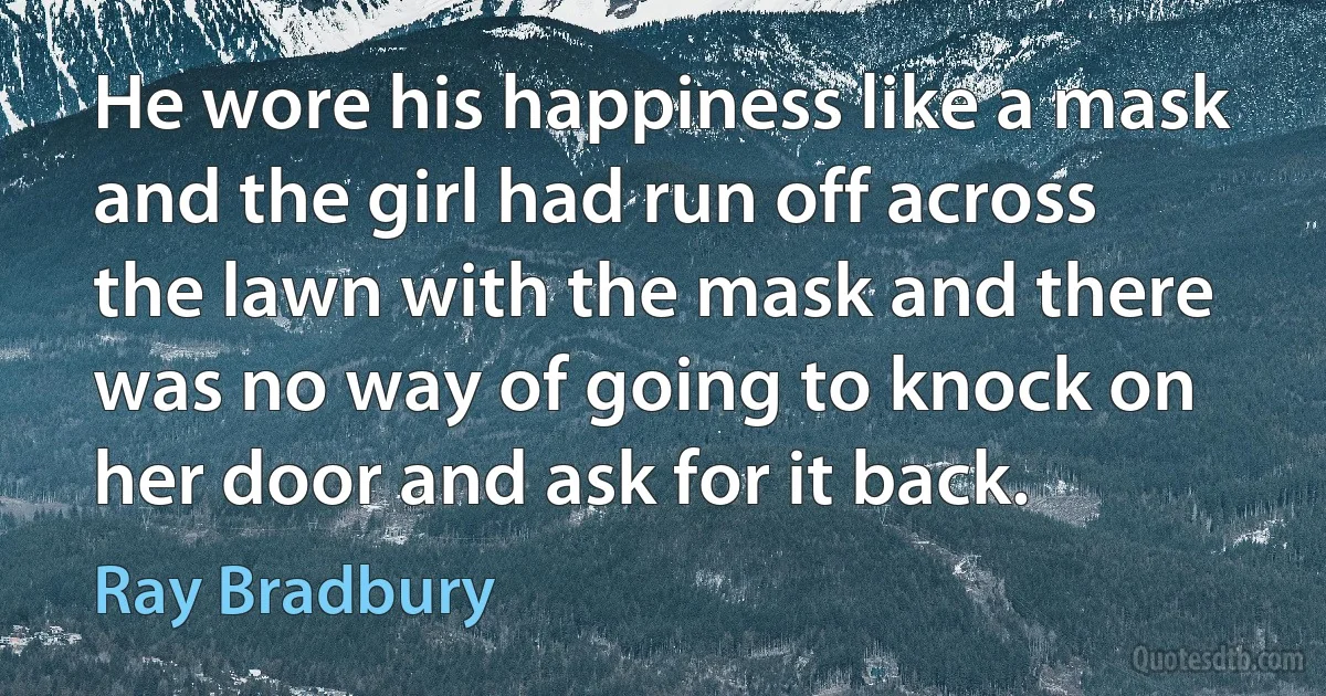 He wore his happiness like a mask and the girl had run off across the lawn with the mask and there was no way of going to knock on her door and ask for it back. (Ray Bradbury)