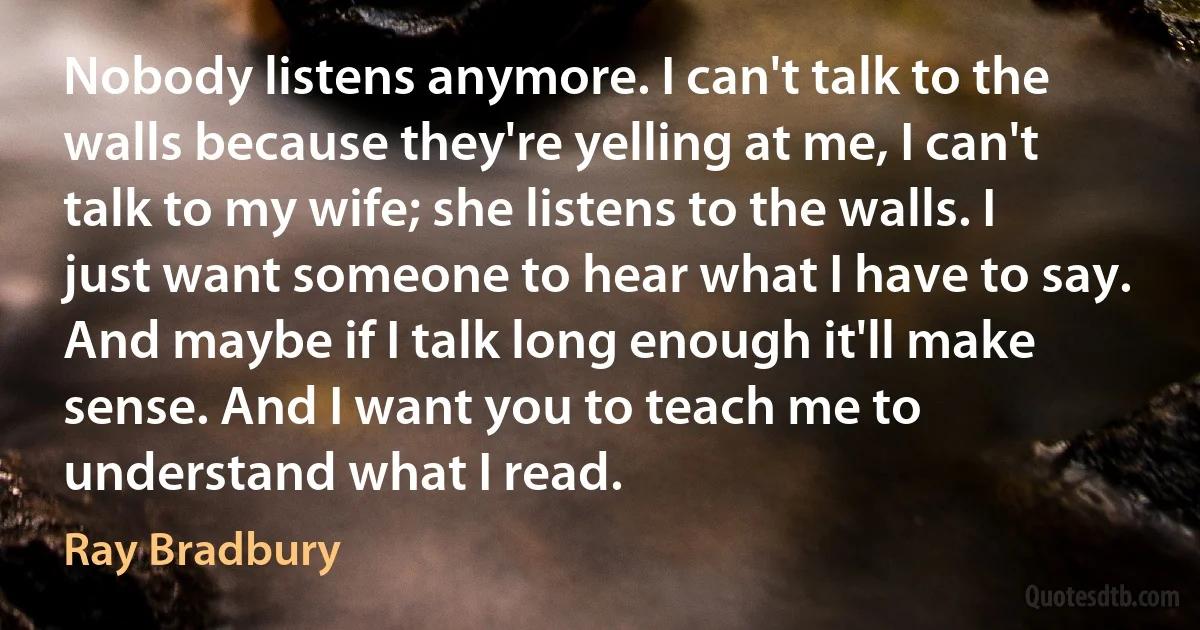 Nobody listens anymore. I can't talk to the walls because they're yelling at me, I can't talk to my wife; she listens to the walls. I just want someone to hear what I have to say. And maybe if I talk long enough it'll make sense. And I want you to teach me to understand what I read. (Ray Bradbury)