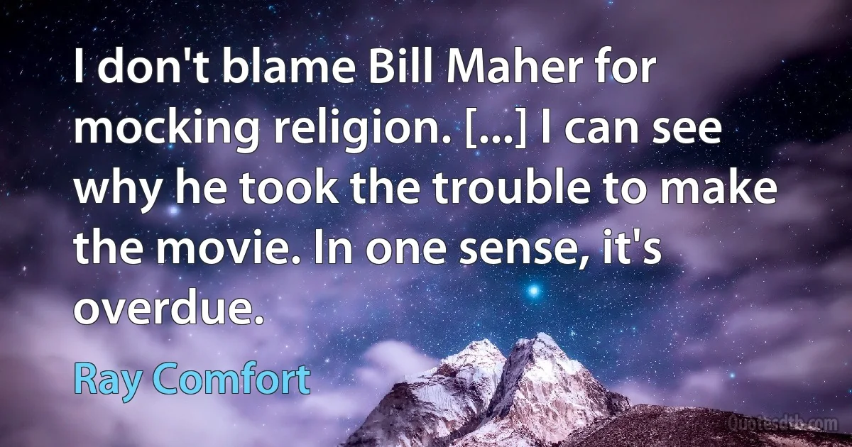 I don't blame Bill Maher for mocking religion. [...] I can see why he took the trouble to make the movie. In one sense, it's overdue. (Ray Comfort)