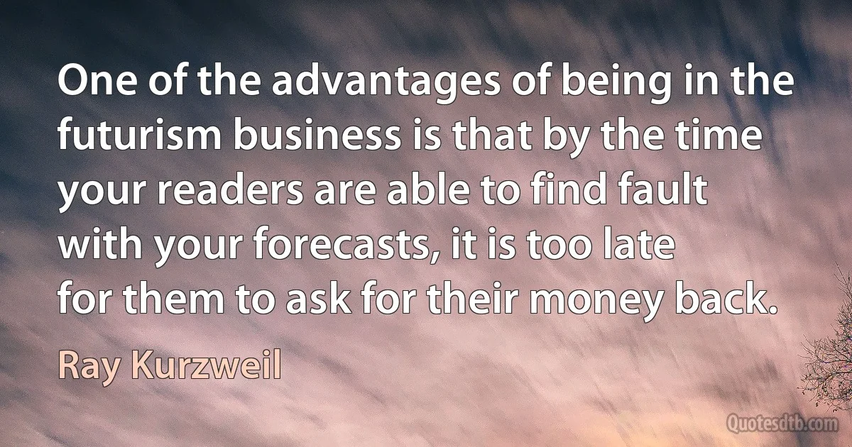 One of the advantages of being in the futurism business is that by the time your readers are able to find fault with your forecasts, it is too late for them to ask for their money back. (Ray Kurzweil)