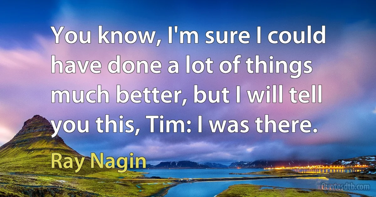 You know, I'm sure I could have done a lot of things much better, but I will tell you this, Tim: I was there. (Ray Nagin)