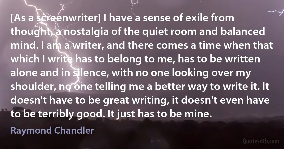 [As a screenwriter] I have a sense of exile from thought, a nostalgia of the quiet room and balanced mind. I am a writer, and there comes a time when that which I write has to belong to me, has to be written alone and in silence, with no one looking over my shoulder, no one telling me a better way to write it. It doesn't have to be great writing, it doesn't even have to be terribly good. It just has to be mine. (Raymond Chandler)