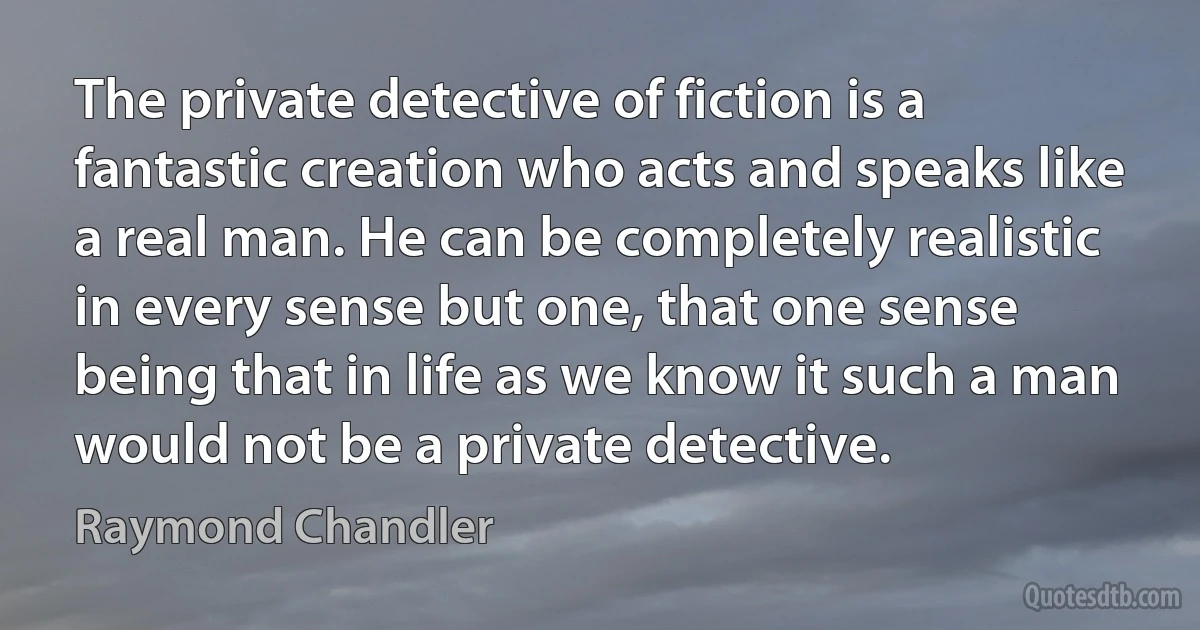 The private detective of fiction is a fantastic creation who acts and speaks like a real man. He can be completely realistic in every sense but one, that one sense being that in life as we know it such a man would not be a private detective. (Raymond Chandler)