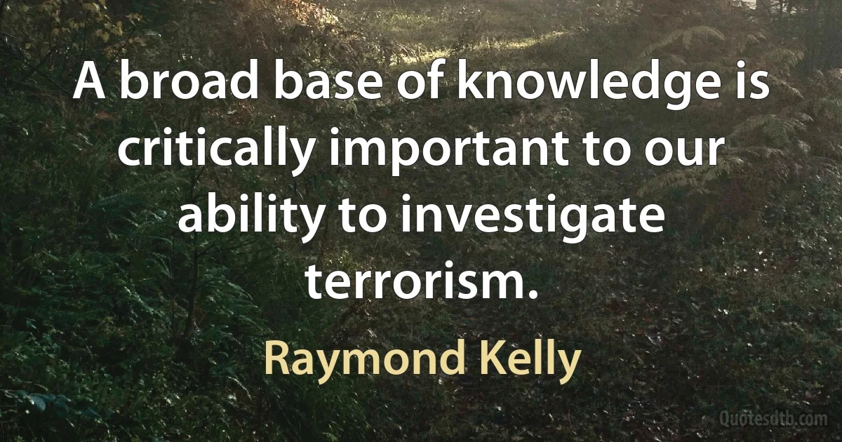 A broad base of knowledge is critically important to our ability to investigate terrorism. (Raymond Kelly)