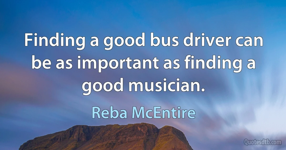 Finding a good bus driver can be as important as finding a good musician. (Reba McEntire)