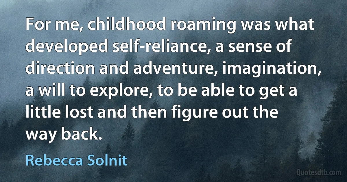 For me, childhood roaming was what developed self-reliance, a sense of direction and adventure, imagination, a will to explore, to be able to get a little lost and then figure out the way back. (Rebecca Solnit)