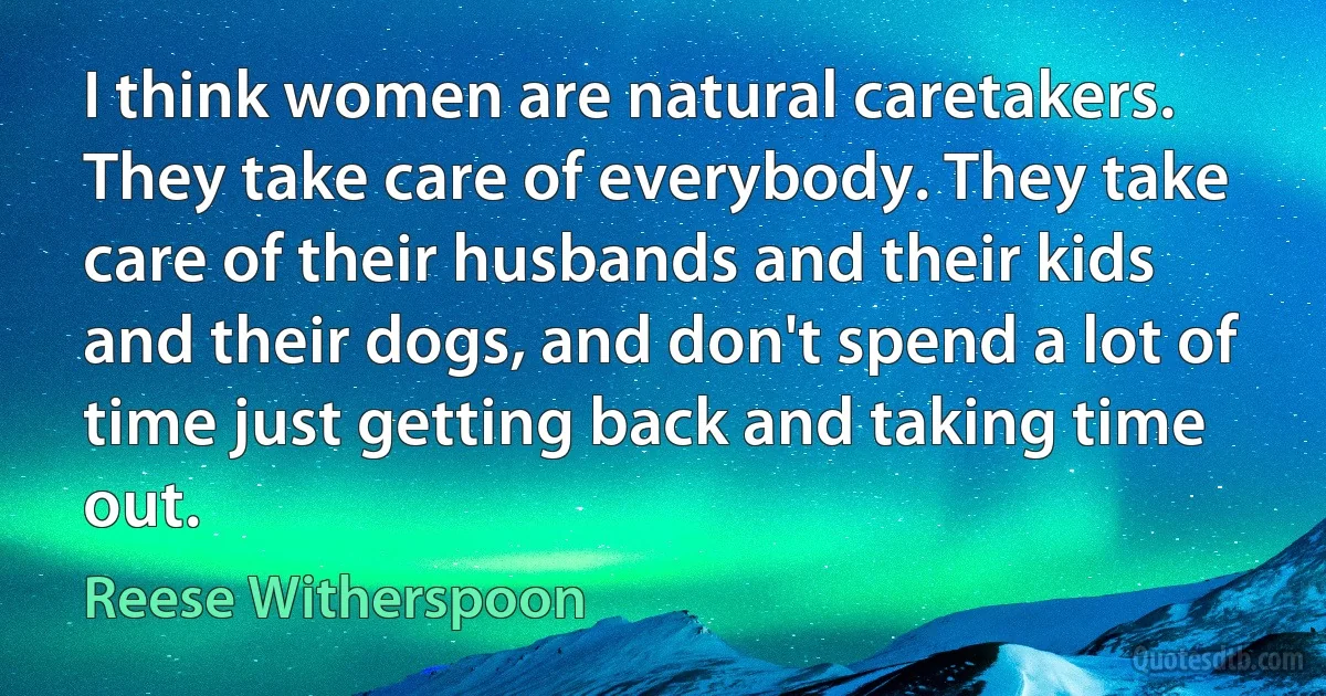 I think women are natural caretakers. They take care of everybody. They take care of their husbands and their kids and their dogs, and don't spend a lot of time just getting back and taking time out. (Reese Witherspoon)