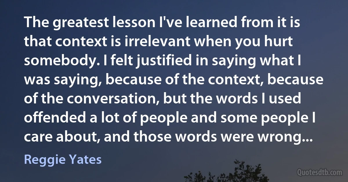 The greatest lesson I've learned from it is that context is irrelevant when you hurt somebody. I felt justified in saying what I was saying, because of the context, because of the conversation, but the words I used offended a lot of people and some people I care about, and those words were wrong... (Reggie Yates)