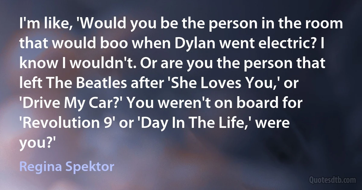 I'm like, 'Would you be the person in the room that would boo when Dylan went electric? I know I wouldn't. Or are you the person that left The Beatles after 'She Loves You,' or 'Drive My Car?' You weren't on board for 'Revolution 9' or 'Day In The Life,' were you?' (Regina Spektor)