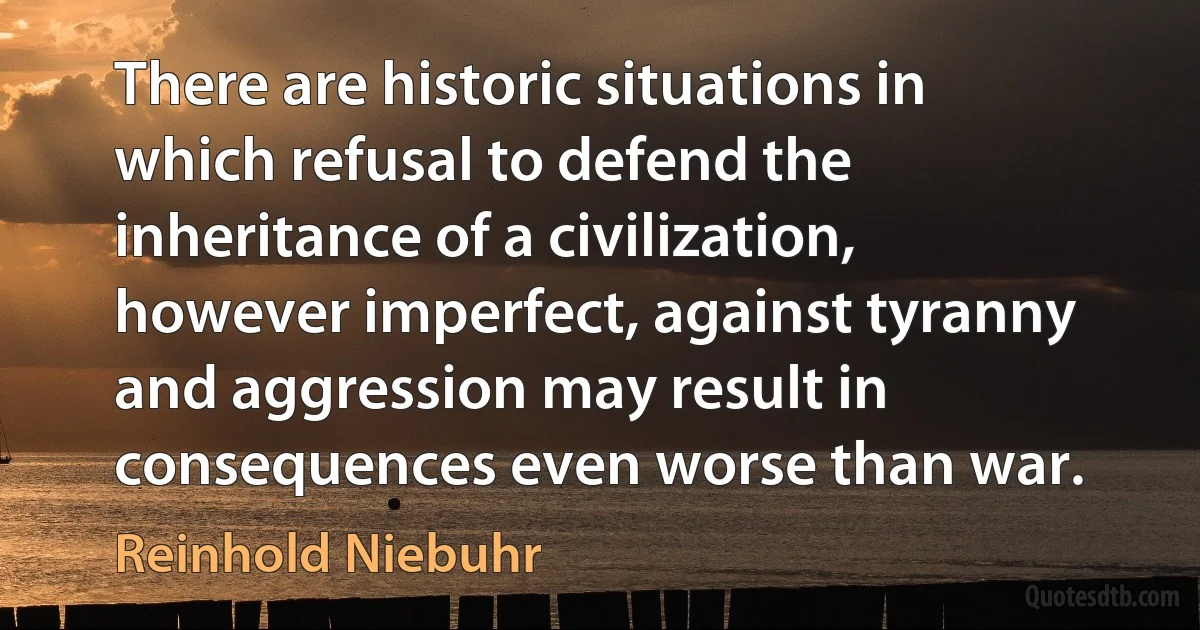 There are historic situations in which refusal to defend the inheritance of a civilization, however imperfect, against tyranny and aggression may result in consequences even worse than war. (Reinhold Niebuhr)