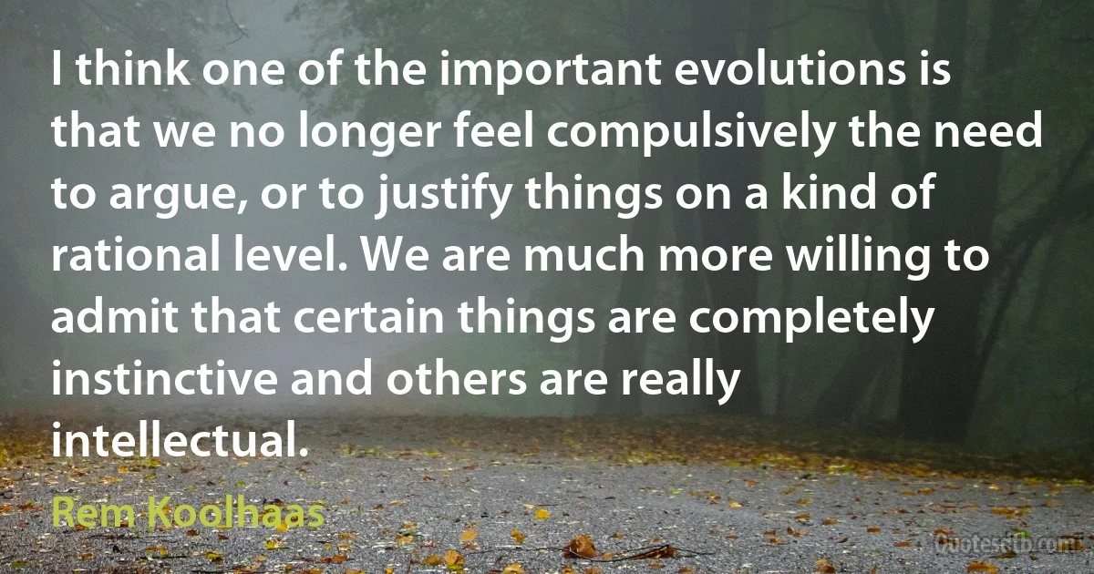 I think one of the important evolutions is that we no longer feel compulsively the need to argue, or to justify things on a kind of rational level. We are much more willing to admit that certain things are completely instinctive and others are really intellectual. (Rem Koolhaas)