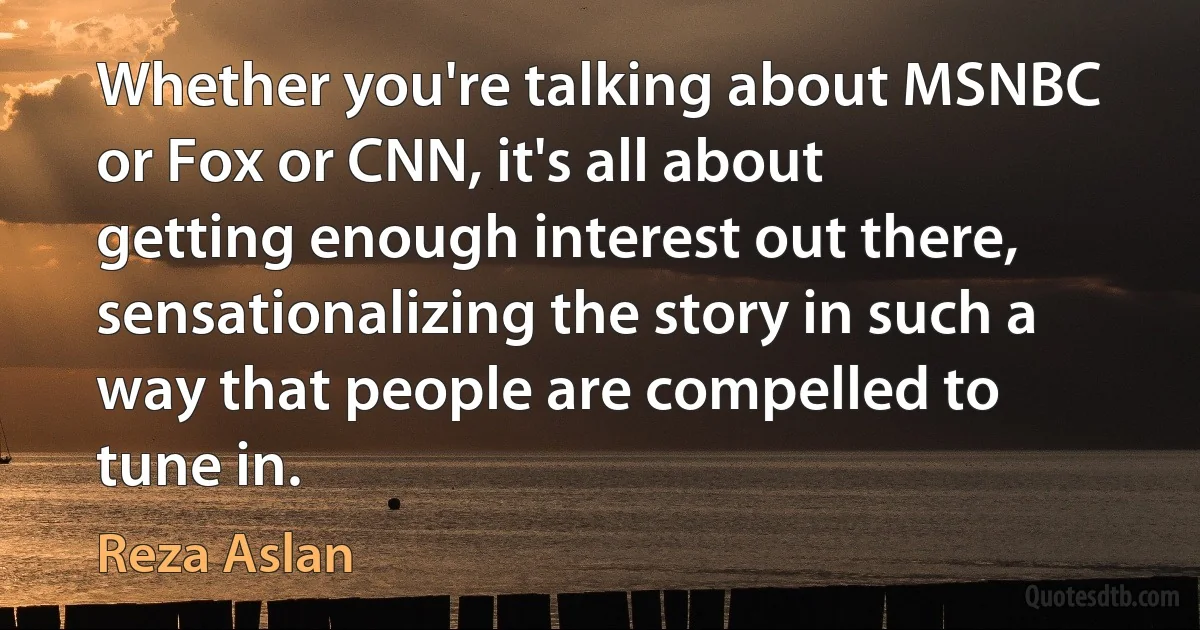 Whether you're talking about MSNBC or Fox or CNN, it's all about getting enough interest out there, sensationalizing the story in such a way that people are compelled to tune in. (Reza Aslan)