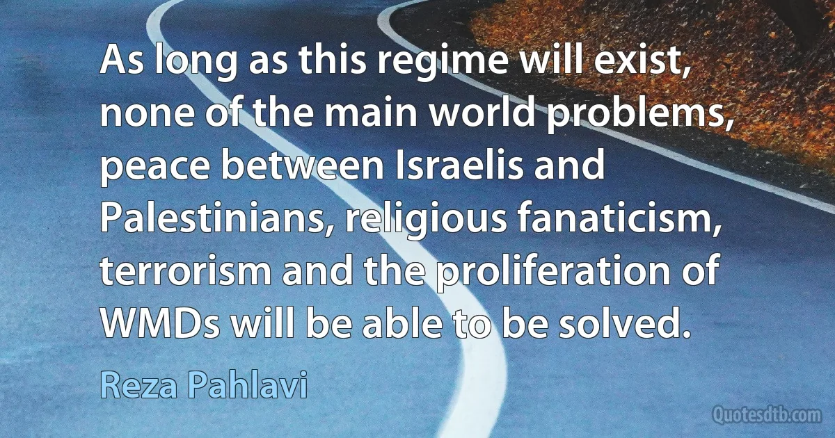 As long as this regime will exist, none of the main world problems, peace between Israelis and Palestinians, religious fanaticism, terrorism and the proliferation of WMDs will be able to be solved. (Reza Pahlavi)