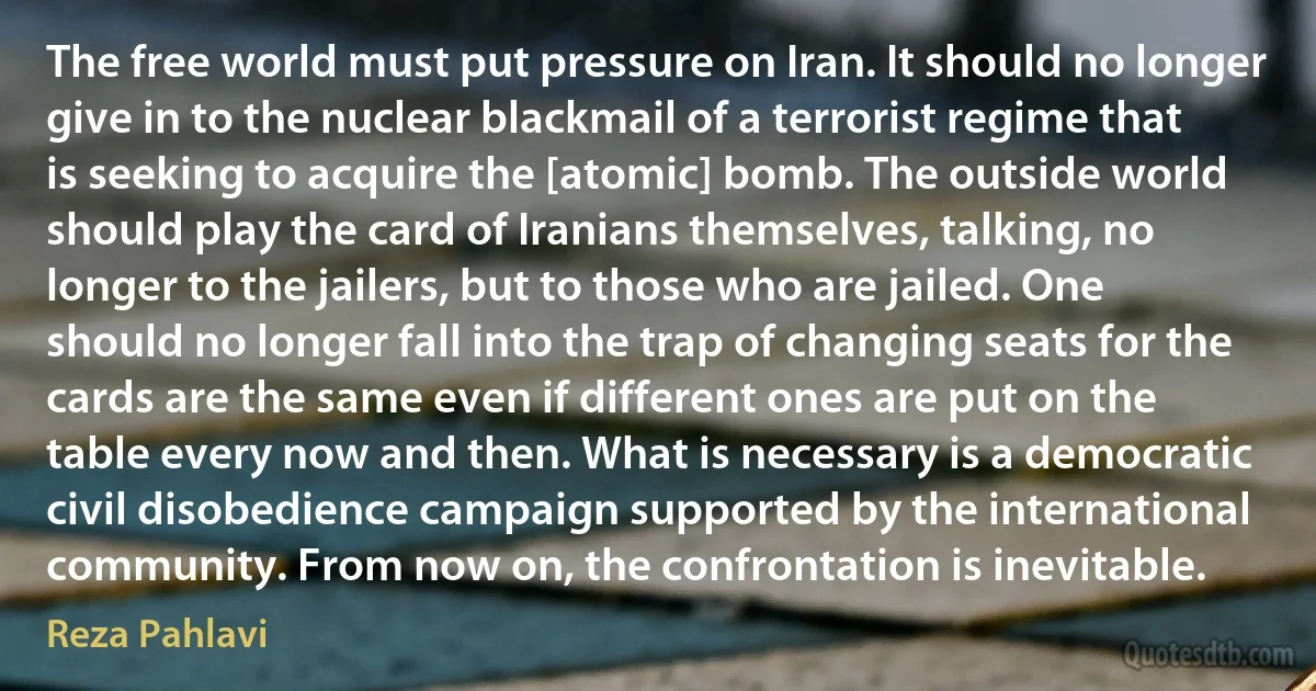 The free world must put pressure on Iran. It should no longer give in to the nuclear blackmail of a terrorist regime that is seeking to acquire the [atomic] bomb. The outside world should play the card of Iranians themselves, talking, no longer to the jailers, but to those who are jailed. One should no longer fall into the trap of changing seats for the cards are the same even if different ones are put on the table every now and then. What is necessary is a democratic civil disobedience campaign supported by the international community. From now on, the confrontation is inevitable. (Reza Pahlavi)