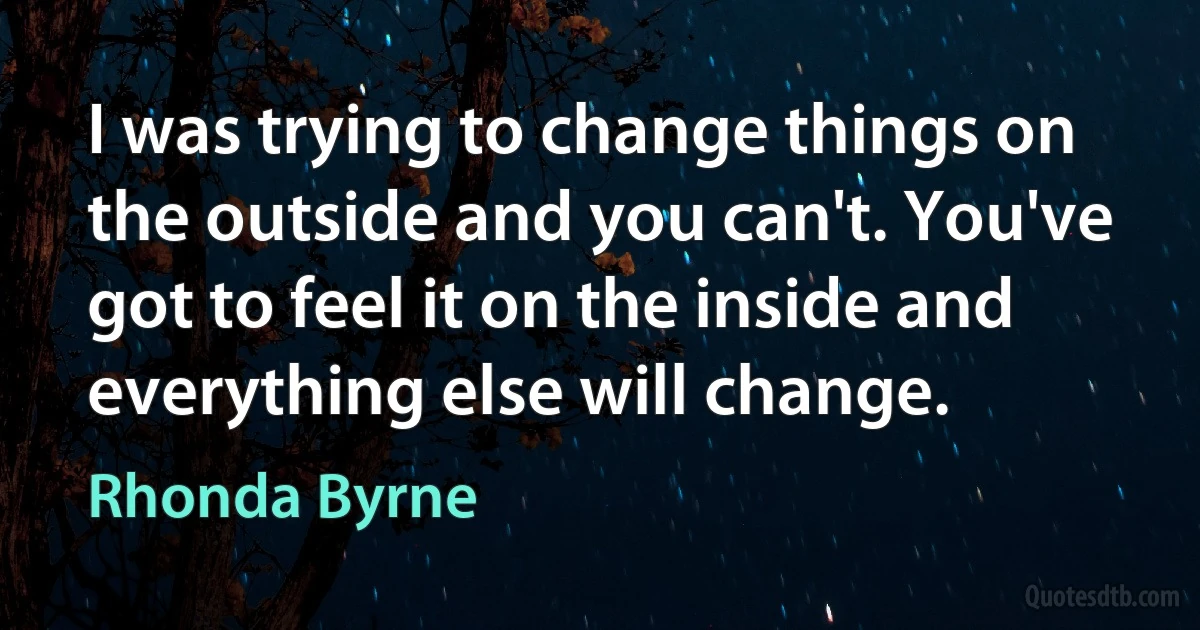 I was trying to change things on the outside and you can't. You've got to feel it on the inside and everything else will change. (Rhonda Byrne)