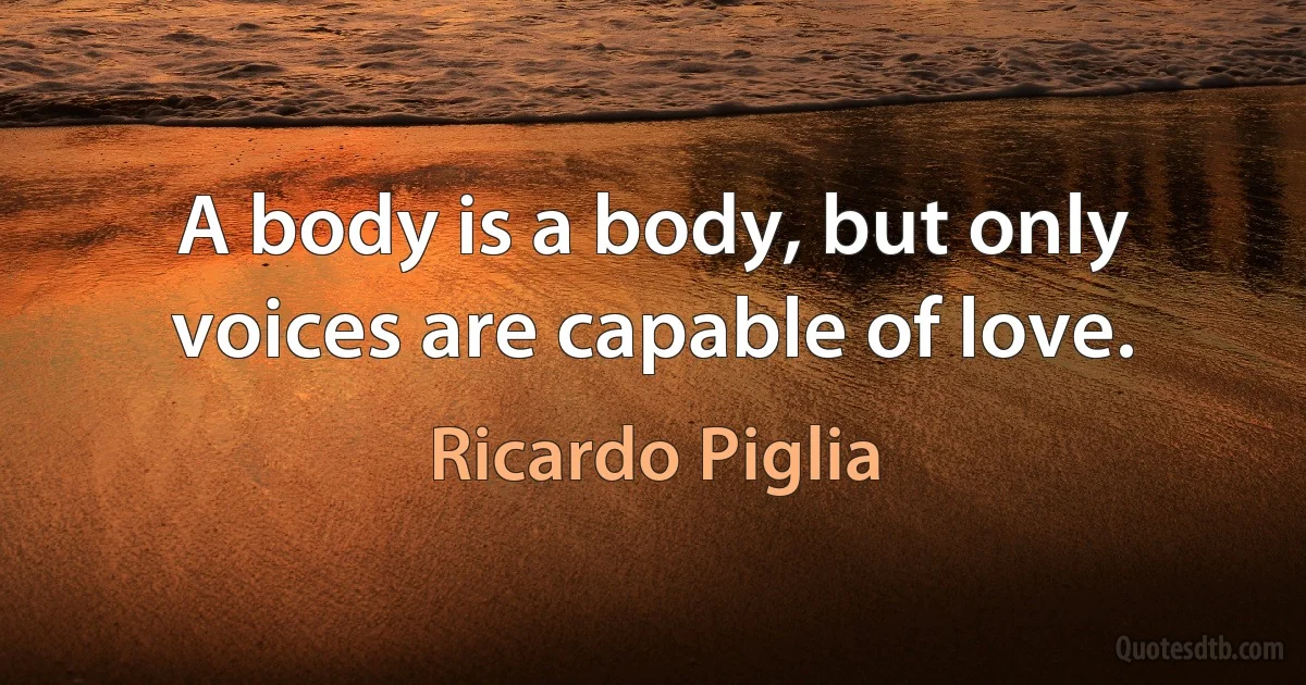 A body is a body, but only voices are capable of love. (Ricardo Piglia)