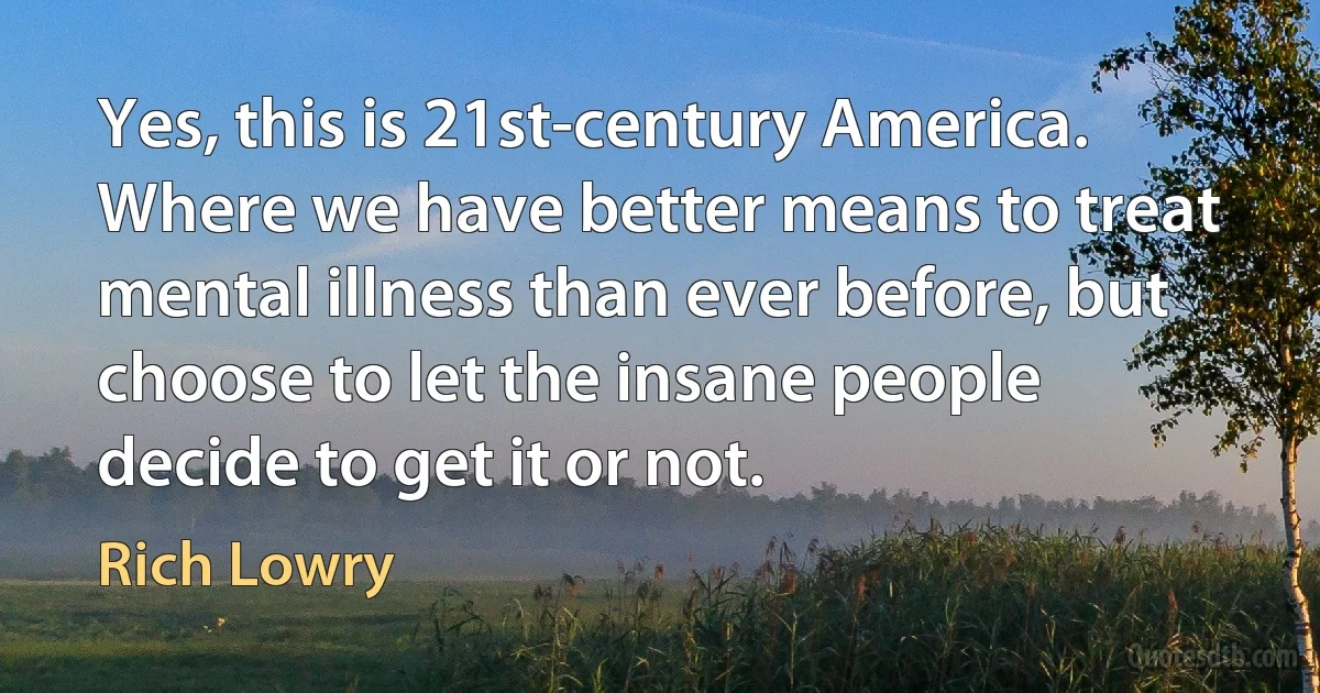 Yes, this is 21st-century America. Where we have better means to treat mental illness than ever before, but choose to let the insane people decide to get it or not. (Rich Lowry)