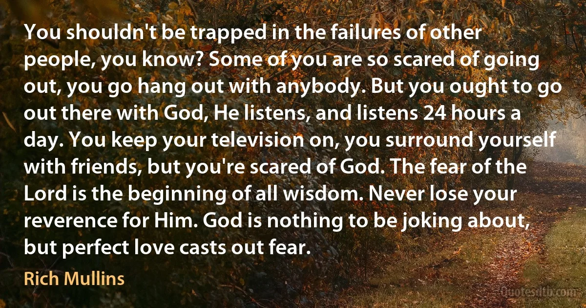 You shouldn't be trapped in the failures of other people, you know? Some of you are so scared of going out, you go hang out with anybody. But you ought to go out there with God, He listens, and listens 24 hours a day. You keep your television on, you surround yourself with friends, but you're scared of God. The fear of the Lord is the beginning of all wisdom. Never lose your reverence for Him. God is nothing to be joking about, but perfect love casts out fear. (Rich Mullins)