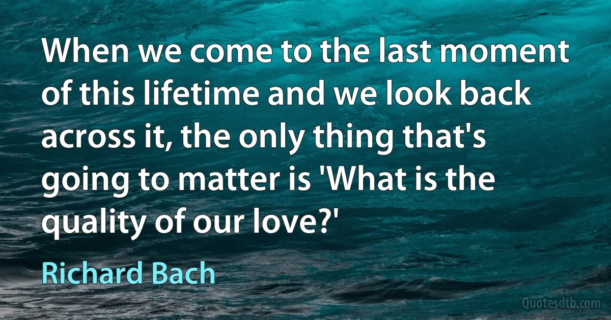 When we come to the last moment of this lifetime and we look back across it, the only thing that's going to matter is 'What is the quality of our love?' (Richard Bach)