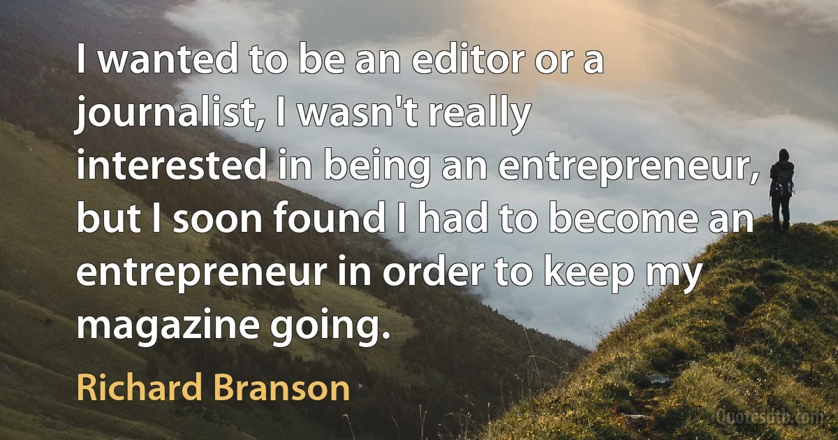 I wanted to be an editor or a journalist, I wasn't really interested in being an entrepreneur, but I soon found I had to become an entrepreneur in order to keep my magazine going. (Richard Branson)