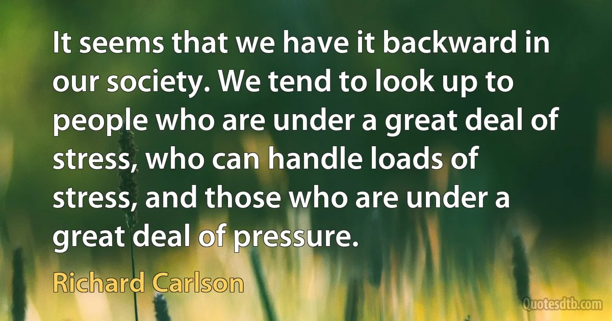 It seems that we have it backward in our society. We tend to look up to people who are under a great deal of stress, who can handle loads of stress, and those who are under a great deal of pressure. (Richard Carlson)