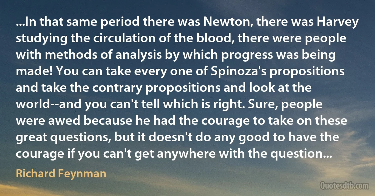 ...In that same period there was Newton, there was Harvey studying the circulation of the blood, there were people with methods of analysis by which progress was being made! You can take every one of Spinoza's propositions and take the contrary propositions and look at the world--and you can't tell which is right. Sure, people were awed because he had the courage to take on these great questions, but it doesn't do any good to have the courage if you can't get anywhere with the question... (Richard Feynman)