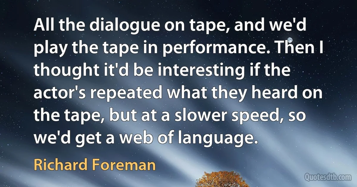 All the dialogue on tape, and we'd play the tape in performance. Then I thought it'd be interesting if the actor's repeated what they heard on the tape, but at a slower speed, so we'd get a web of language. (Richard Foreman)