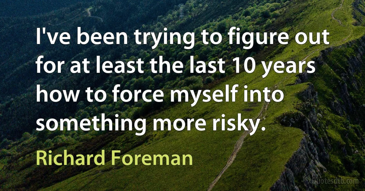 I've been trying to figure out for at least the last 10 years how to force myself into something more risky. (Richard Foreman)