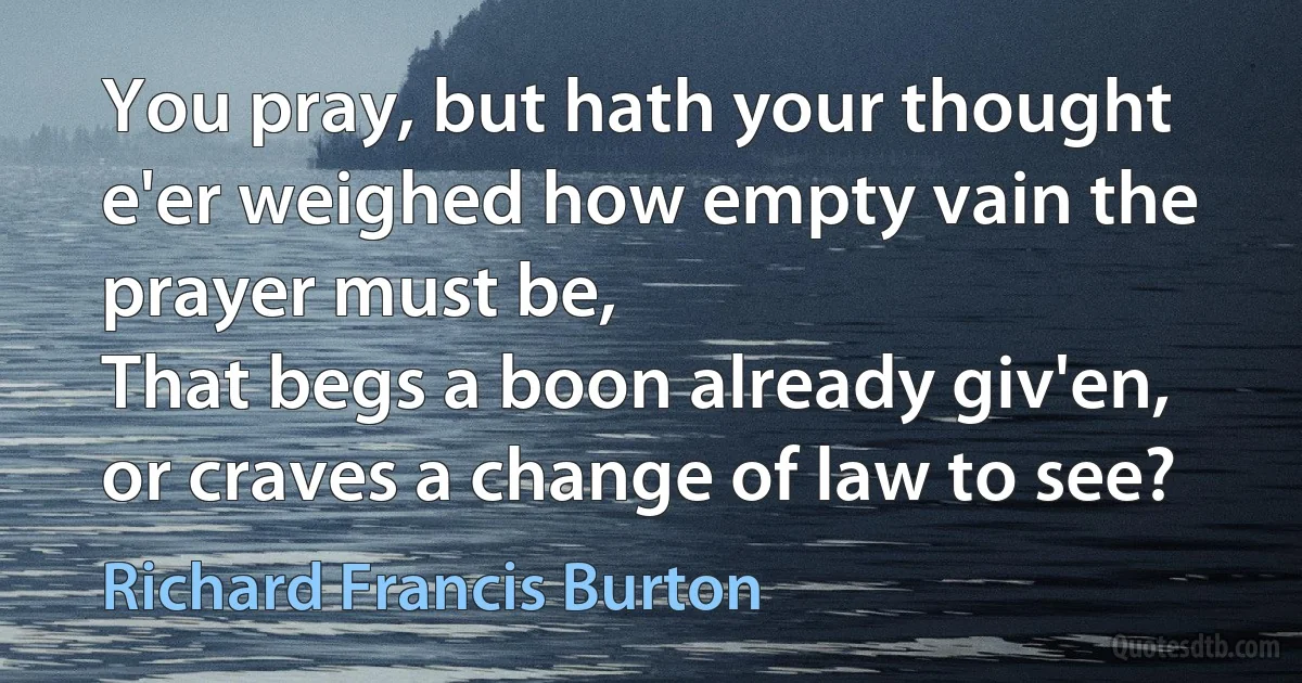 You pray, but hath your thought e'er weighed how empty vain the prayer must be,
That begs a boon already giv'en, or craves a change of law to see? (Richard Francis Burton)