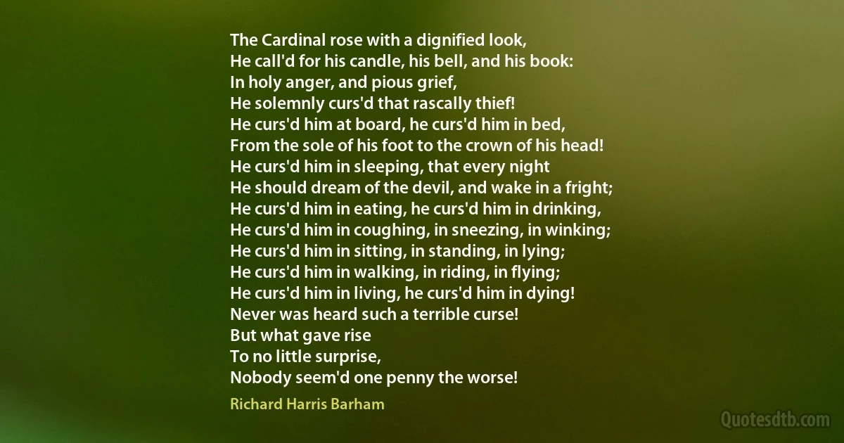 The Cardinal rose with a dignified look,
He call'd for his candle, his bell, and his book:
In holy anger, and pious grief,
He solemnly curs'd that rascally thief!
He curs'd him at board, he curs'd him in bed,
From the sole of his foot to the crown of his head!
He curs'd him in sleeping, that every night
He should dream of the devil, and wake in a fright;
He curs'd him in eating, he curs'd him in drinking,
He curs'd him in coughing, in sneezing, in winking;
He curs'd him in sitting, in standing, in lying;
He curs'd him in walking, in riding, in flying;
He curs'd him in living, he curs'd him in dying!
Never was heard such a terrible curse!
But what gave rise
To no little surprise,
Nobody seem'd one penny the worse! (Richard Harris Barham)