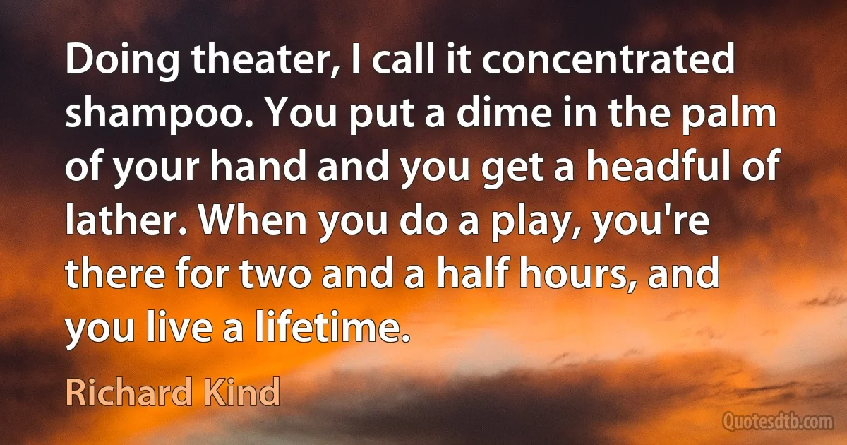 Doing theater, I call it concentrated shampoo. You put a dime in the palm of your hand and you get a headful of lather. When you do a play, you're there for two and a half hours, and you live a lifetime. (Richard Kind)