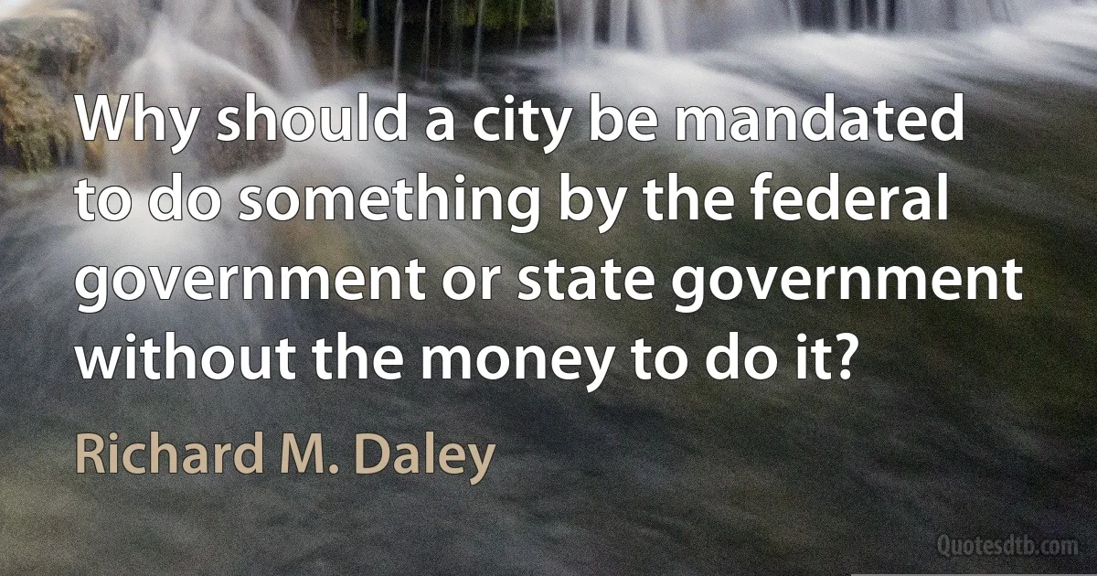 Why should a city be mandated to do something by the federal government or state government without the money to do it? (Richard M. Daley)