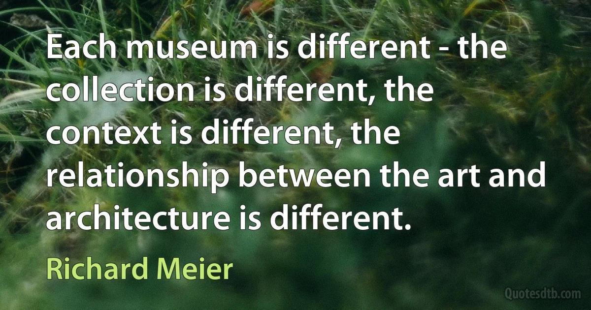 Each museum is different - the collection is different, the context is different, the relationship between the art and architecture is different. (Richard Meier)