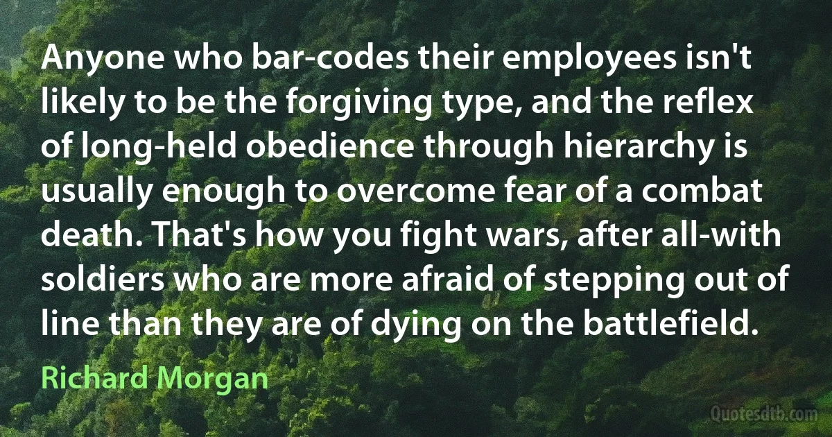 Anyone who bar-codes their employees isn't likely to be the forgiving type, and the reflex of long-held obedience through hierarchy is usually enough to overcome fear of a combat death. That's how you fight wars, after all-with soldiers who are more afraid of stepping out of line than they are of dying on the battlefield. (Richard Morgan)