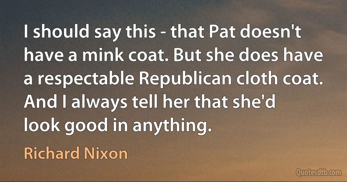 I should say this - that Pat doesn't have a mink coat. But she does have a respectable Republican cloth coat. And I always tell her that she'd look good in anything. (Richard Nixon)