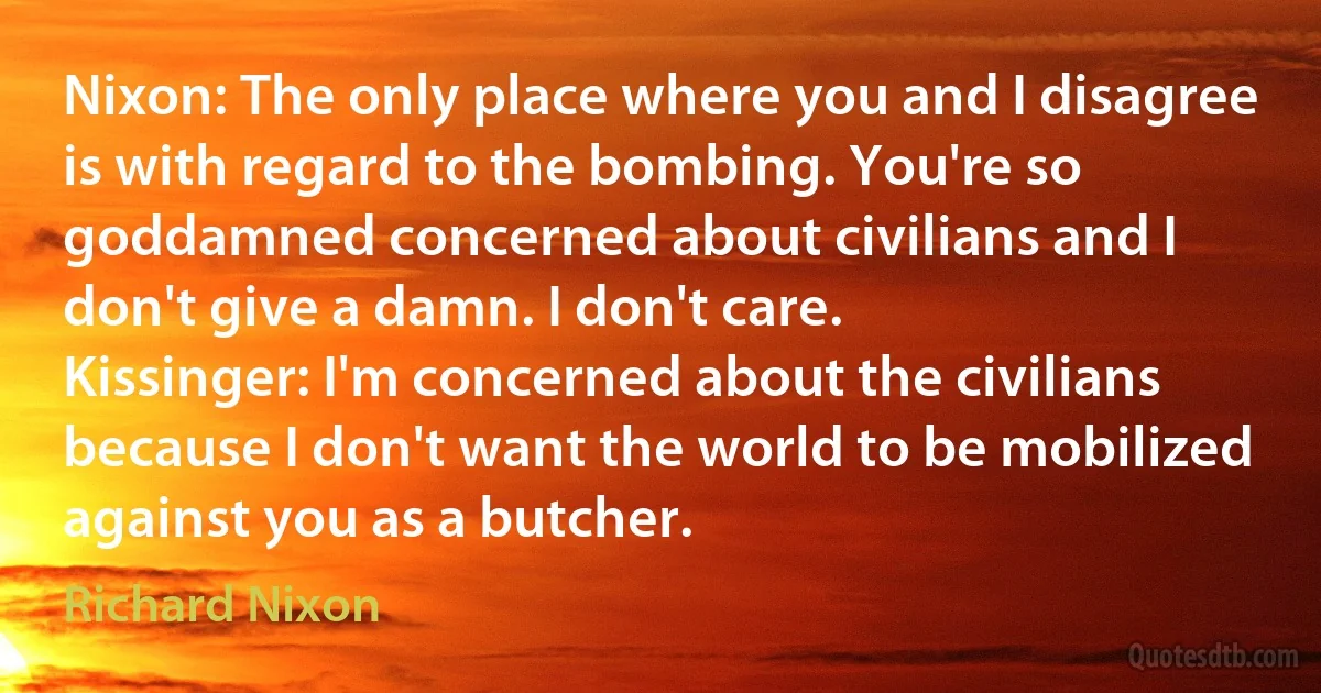 Nixon: The only place where you and I disagree is with regard to the bombing. You're so goddamned concerned about civilians and I don't give a damn. I don't care.
Kissinger: I'm concerned about the civilians because I don't want the world to be mobilized against you as a butcher. (Richard Nixon)