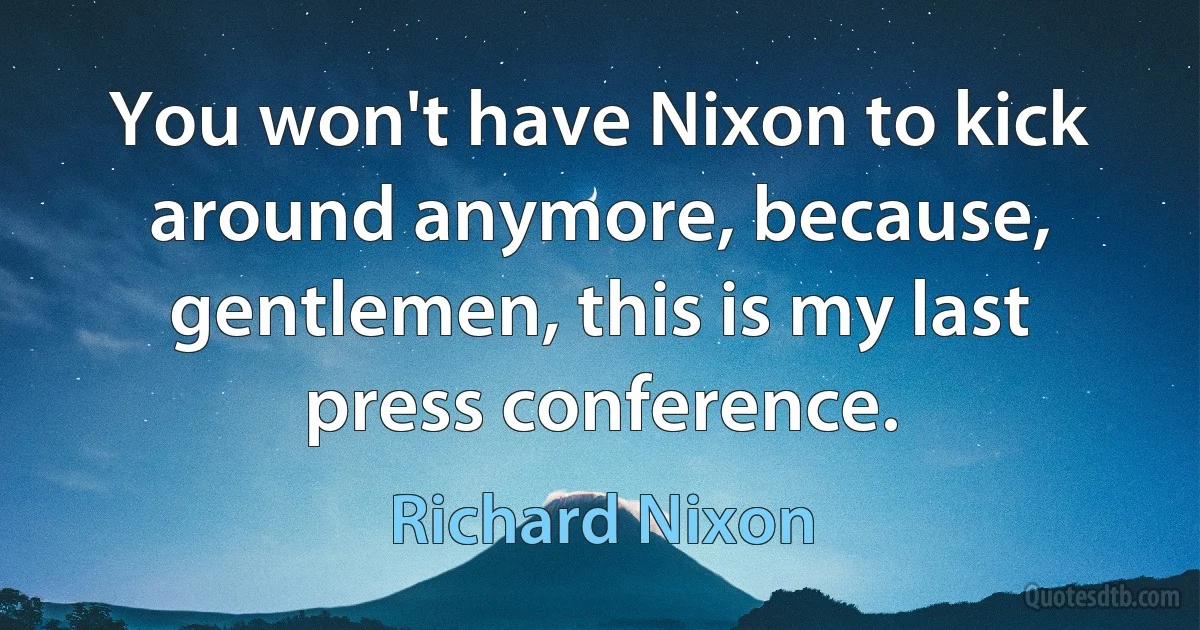 You won't have Nixon to kick around anymore, because, gentlemen, this is my last press conference. (Richard Nixon)