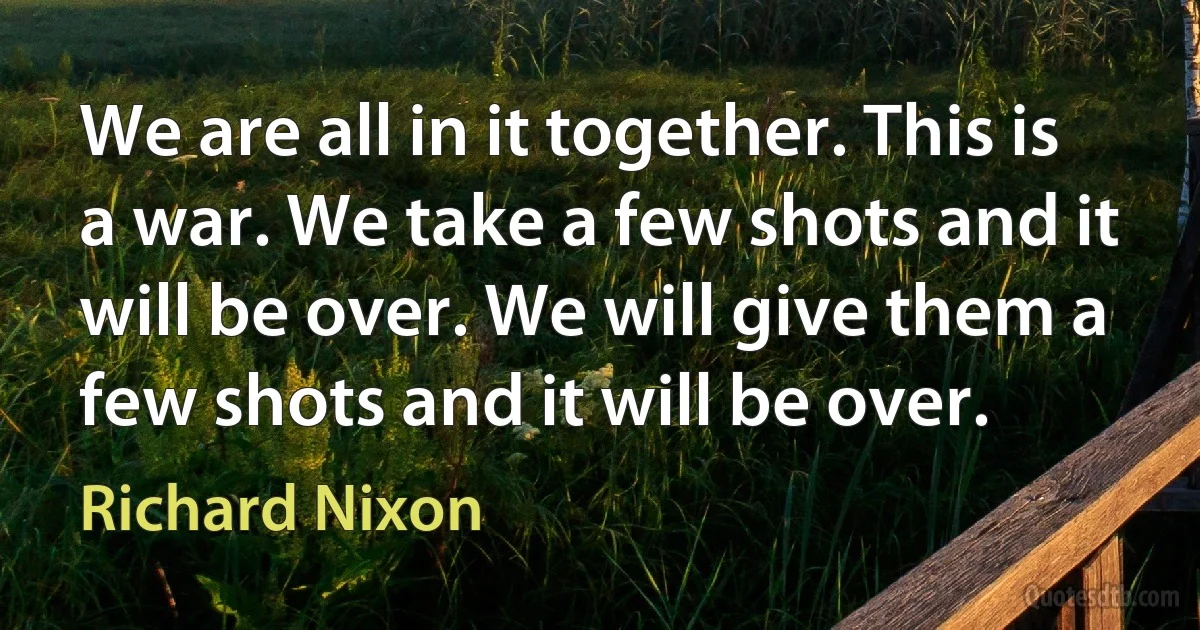 We are all in it together. This is a war. We take a few shots and it will be over. We will give them a few shots and it will be over. (Richard Nixon)