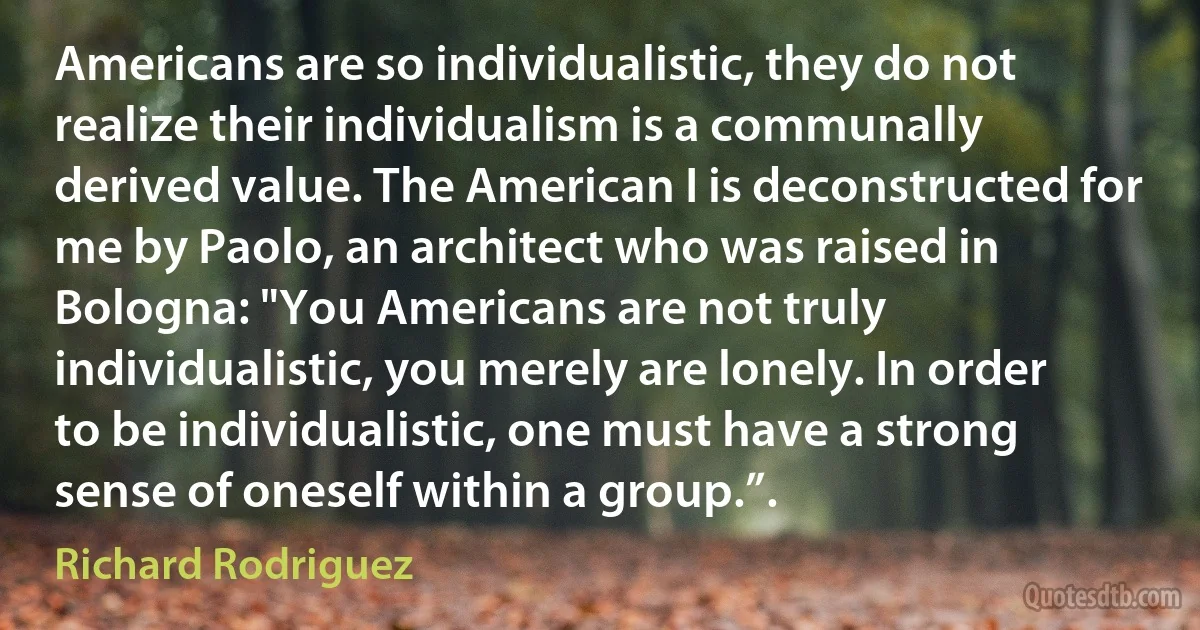 Americans are so individualistic, they do not realize their individualism is a communally derived value. The American I is deconstructed for me by Paolo, an architect who was raised in Bologna: "You Americans are not truly individualistic, you merely are lonely. In order to be individualistic, one must have a strong sense of oneself within a group.”. (Richard Rodriguez)