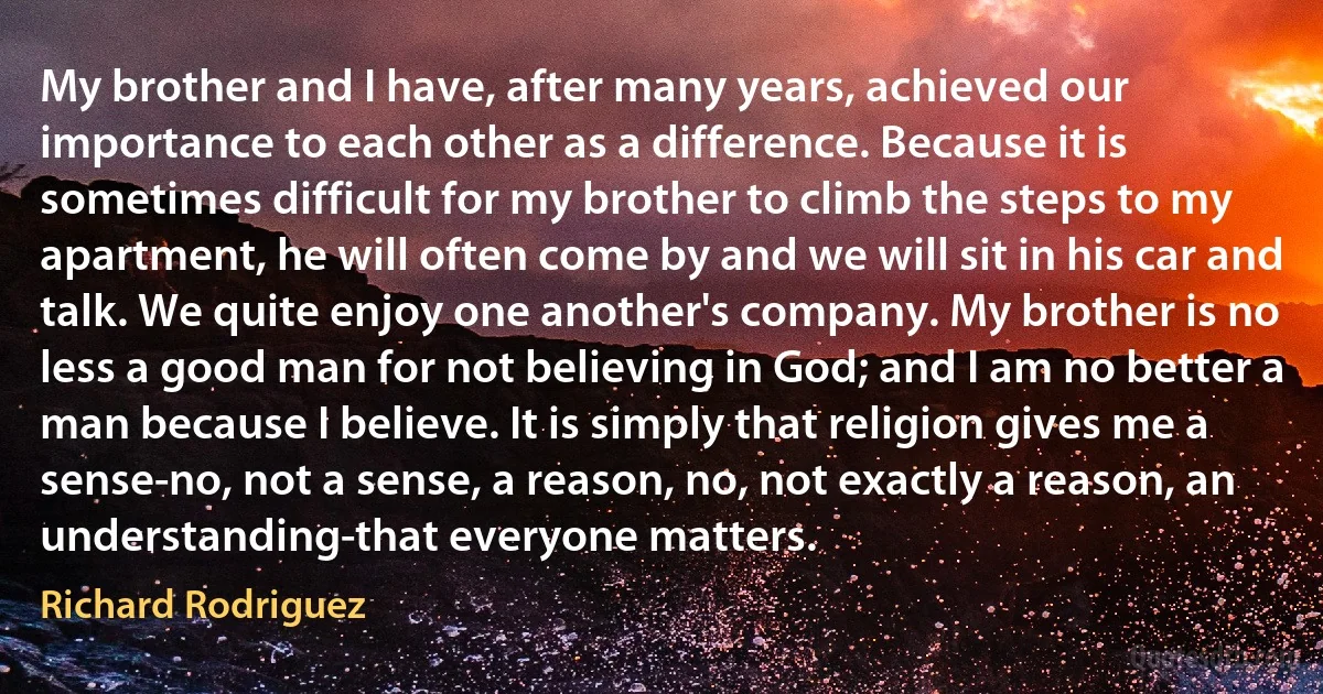 My brother and I have, after many years, achieved our importance to each other as a difference. Because it is sometimes difficult for my brother to climb the steps to my apartment, he will often come by and we will sit in his car and talk. We quite enjoy one another's company. My brother is no less a good man for not believing in God; and I am no better a man because I believe. It is simply that religion gives me a sense-no, not a sense, a reason, no, not exactly a reason, an understanding-that everyone matters. (Richard Rodriguez)