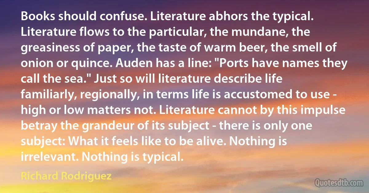 Books should confuse. Literature abhors the typical. Literature flows to the particular, the mundane, the greasiness of paper, the taste of warm beer, the smell of onion or quince. Auden has a line: "Ports have names they call the sea." Just so will literature describe life familiarly, regionally, in terms life is accustomed to use - high or low matters not. Literature cannot by this impulse betray the grandeur of its subject - there is only one subject: What it feels like to be alive. Nothing is irrelevant. Nothing is typical. (Richard Rodriguez)