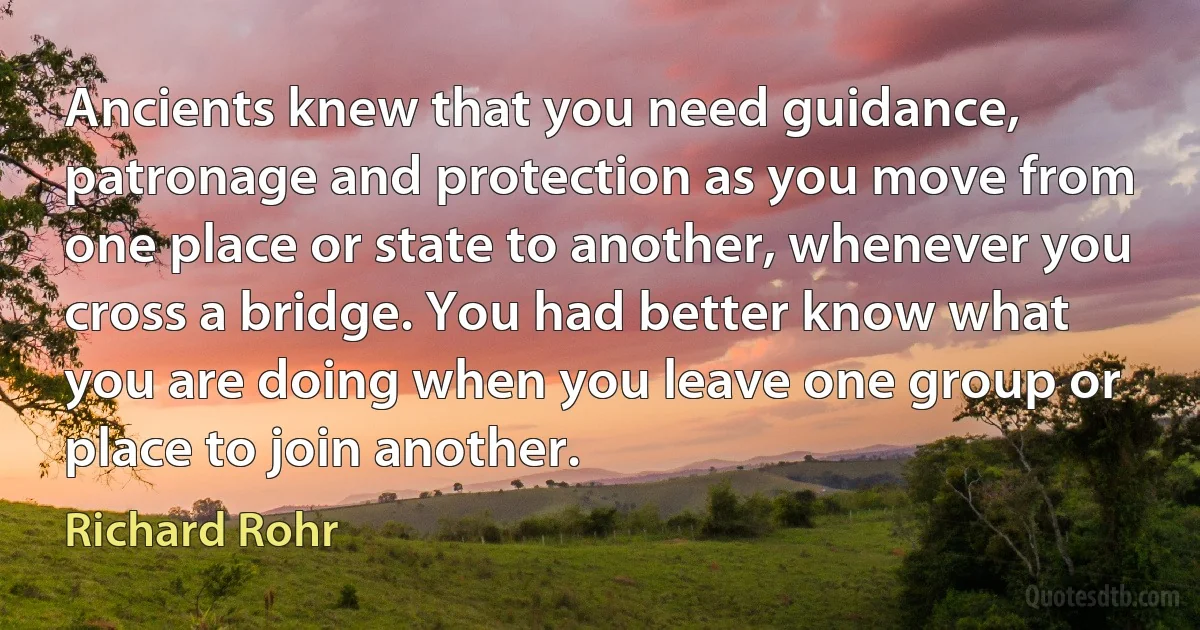 Ancients knew that you need guidance, patronage and protection as you move from one place or state to another, whenever you cross a bridge. You had better know what you are doing when you leave one group or place to join another. (Richard Rohr)