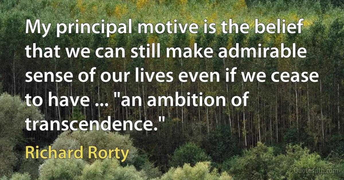 My principal motive is the belief that we can still make admirable sense of our lives even if we cease to have ... "an ambition of transcendence." (Richard Rorty)