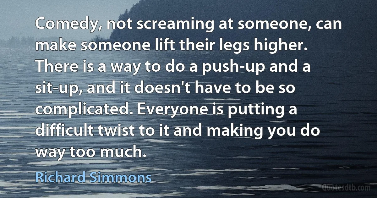 Comedy, not screaming at someone, can make someone lift their legs higher. There is a way to do a push-up and a sit-up, and it doesn't have to be so complicated. Everyone is putting a difficult twist to it and making you do way too much. (Richard Simmons)