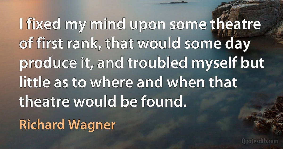 I fixed my mind upon some theatre of first rank, that would some day produce it, and troubled myself but little as to where and when that theatre would be found. (Richard Wagner)