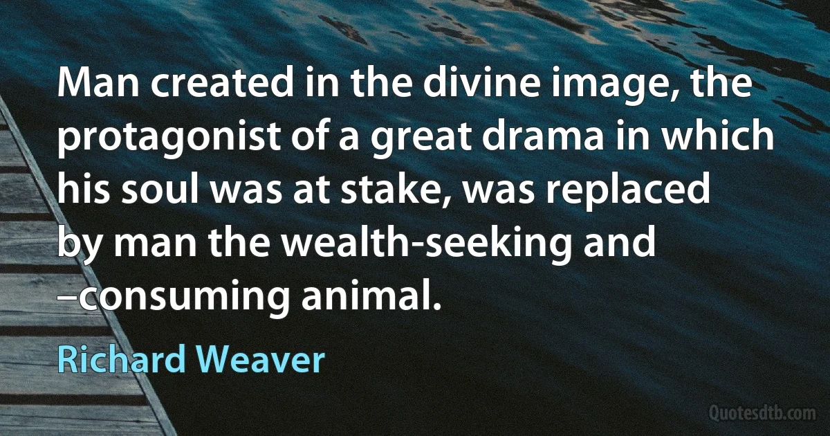 Man created in the divine image, the protagonist of a great drama in which his soul was at stake, was replaced by man the wealth-seeking and –consuming animal. (Richard Weaver)